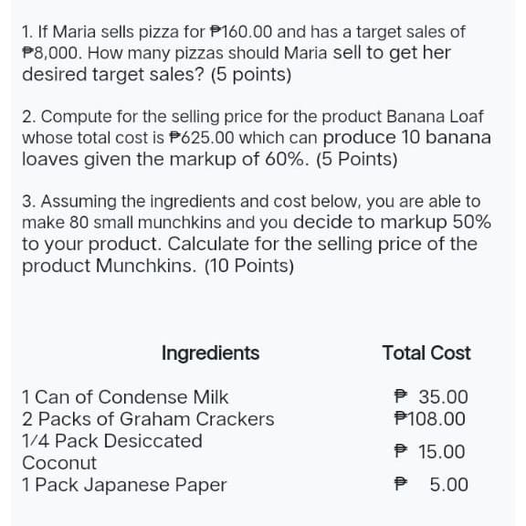 1. If Maria sells pizza for $160.00 and has a target sales of
$8,000. How many pizzas should Maria sell to get her
desired target sales? (5 points)
2. Compute for the selling price for the product Banana Loaf
whose total cost is 625.00 which can produce 10 banana
loaves given the markup of 60%. (5 Points)
3. Assuming the ingredients and cost below, you are able to
make 80 small munchkins and you decide to markup 50%
to your product. Calculate for the selling price of the
product Munchkins. (10 Points)
Ingredients
Total Cost
1 Can of Condense Milk
℗ 35.00
2 Packs of Graham Crackers
P108.00
1/4 Pack Desiccated
℗ 15.00
Coconut
1 Pack Japanese Paper
P 5.00