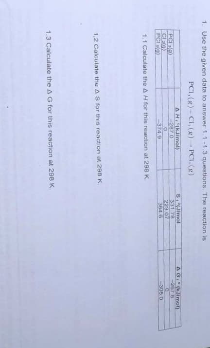 1. Use the given data to answer 1.1 -1.3 questions. The reaction is
PCI, (g)- Cl, (g)PCI, (g)
AG (kJ/mol)
--267.8
S(J/mol
331.78
223.07
364.6
AH (kJ/mol)
-287.0
PCI 3(g)
Cl 2(9)
PCI s(9)
-305.0
-374.9
1.1 Calculate the A H for this reaction at 298 K.
1,2 Calculate the A S for this reaction at 298 K.
1.3 Calculate the A G for this reaction at 298 K.
