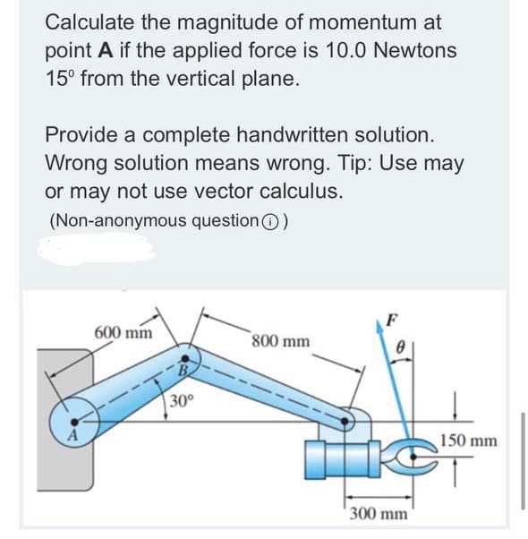 Calculate the magnitude of momentum at
point A if the applied force is 10.0 Newtons
15° from the vertical plane.
Provide a complete handwritten solution.
Wrong solution means wrong. Tip: Use may
or may not use vector calculus.
(Non-anonymous questionO)
F
600 mm
800 mm
30°
150 mm
300 mm
