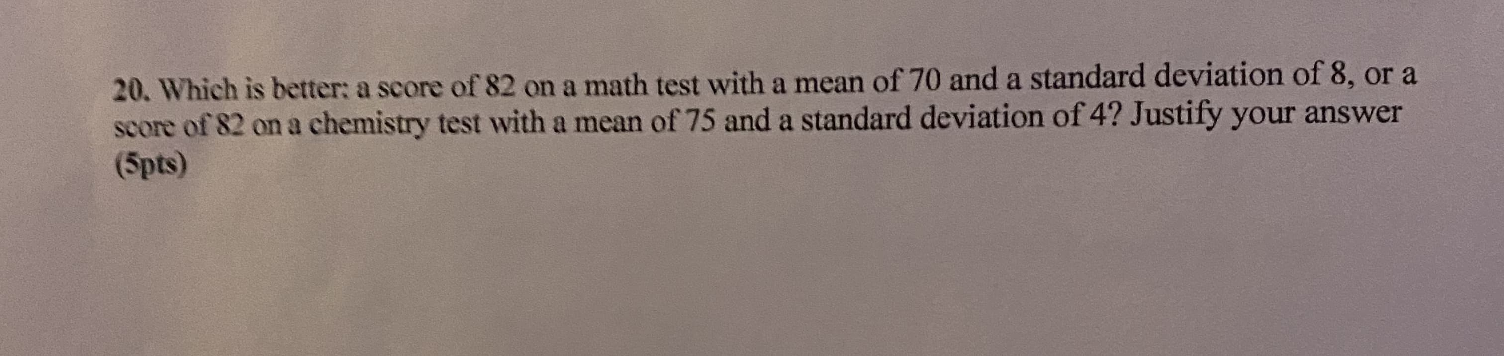 20. Which is better: a score of 82 on a math test with a mean of 70 and a standard deviation of 8, or a
score of 82 on a chemistry test with a mean of 75 and a standard deviation of 4? Justify your answer
(5pts)
