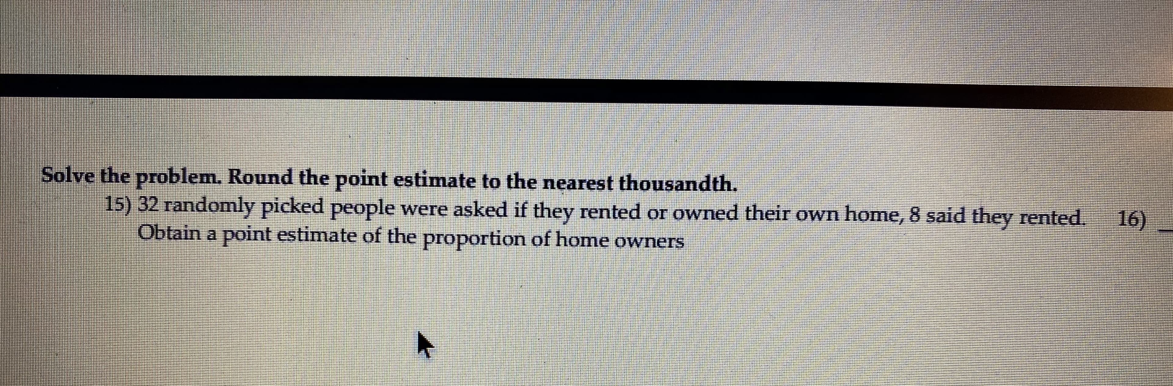 ) 32 randomly picked people were asked if they rented or owned their own home, 8 said they rented.
Obtain a point estimate of the proportion of home owners
