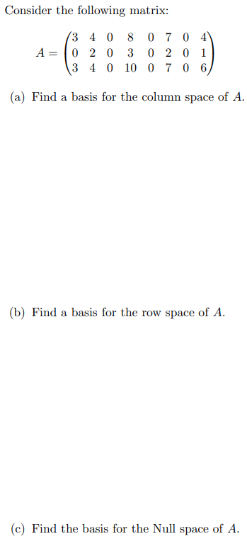 Consider the following matrix:
3 4 0 8
0 7 0 4
A=0 2 0 3
0201
3 4 0 10 0 70 6,
(a) Find a basis for the column space of A.
(b) Find a basis for the row space of A.
(c) Find the basis for the Null space of A.