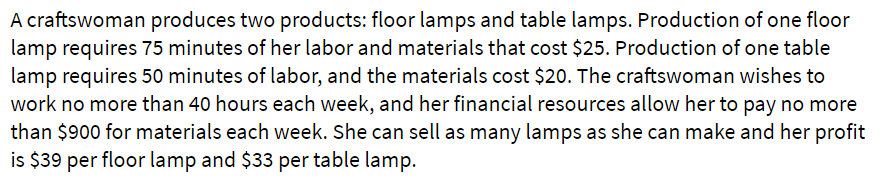 A craftswoman produces two products: floor lamps and table lamps. Production of one floor
lamp requires 75 minutes of her labor and materials that cost $25. Production of one table
lamp requires 50 minutes of labor, and the materials cost $20. The craftswoman wishes to
work no more than 40 hours each week, and her financial resources allow her to pay no more
than $900 for materials each week. She can sell as many lamps as she can make and her profit
is $39 per floor lamp and $33 per table lamp.
