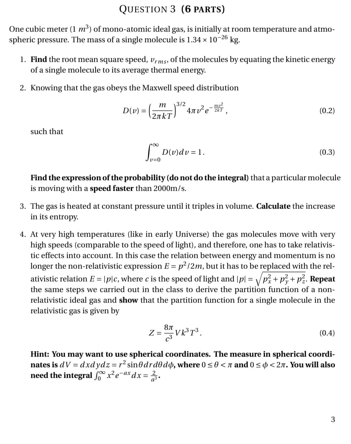 4. At very high temperatures (like in early Universe) the gas molecules move with very
high speeds (comparable to the speed of light), and therefore, one has to take relativis-
tic effects into account. In this case the relation between energy and momentum is no
longer the non-relativistic expression E = p²/2m, but it has to be replaced with the rel-
ativistic relation E = |p|c, where c is the speed of light and |p| = /p; + p3+ p?. Repeat
the same steps we carried out in the class to derive the partition function of a non-
relativistic ideal gas and show that the partition function for a single molecule in the
relativistic gas is given by
V K³T³ .
c3
8л
(0.4)

