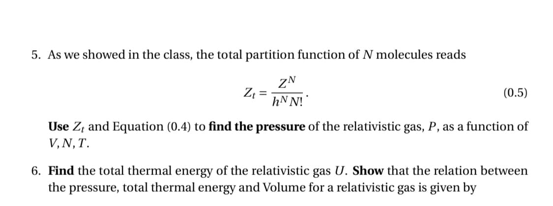 5. As we showed in the class, the total partition function of N molecules reads
ZN
hN N!
(0.5)
%D
Use Z, and Equation (0.4) to find the pressure of the relativistic gas, P, as a function of
V, N, T.
6. Find the total thermal energy of the relativistic gas U. Show that the relation between
the pressure, total thermal energy and Volume for a relativistic gas is given by
