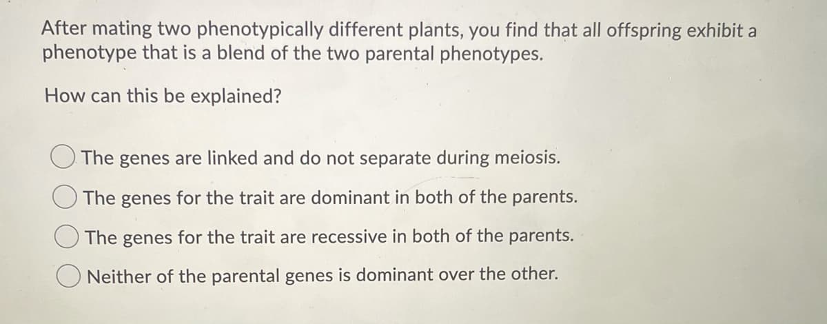 After mating two phenotypically different plants, you find that all offspring exhibit a
phenotype that is a blend of the two parental phenotypes.
How can this be explained?
The genes are linked and do not separate during meiosis.
The genes for the trait are dominant in both of the parents.
The genes for the trait are recessive in both of the parents.
Neither of the parental genes is dominant over the other.
