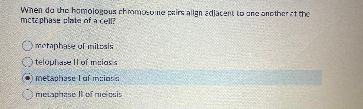When do the homologous chromosome pairs align adjacent to one another at the
metaphase plate of a cell?
Ometaphase of mitosis
O telophase Il of meiosis
metaphase I of meiosis
O metaphase Il of meiosis
