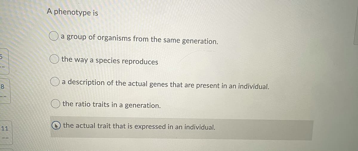 A phenotype is
O a group of organisms from the same generation.
O the way a species reproduces
O a description of the actual genes that are present in an individual.
8.
the ratio traits in a generation.
the actual trait that is expressed in an individual.
11
