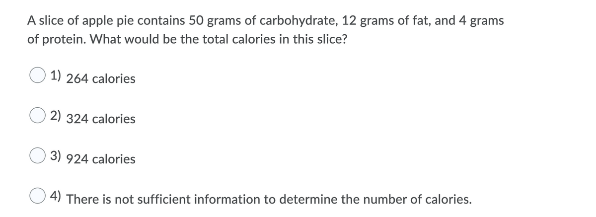 A slice of apple pie contains 50 grams of carbohydrate, 12 grams of fat, and 4 grams
of protein. What would be the total calories in this slice?
1) 264 calories
2) 324 calories
3) 924 calories
4) There is not sufficient information to determine the number of calories.
