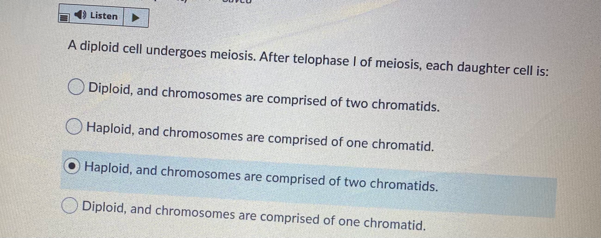 4) Listen
A diploid cell undergoes meiosis. After telophase I of meiosis, each daughter cell is:
Diploid, and chromosomes are comprised of two chromatids.
O Haploid, and chromosomes are comprised of one chromatid.
Haploid, and chromosomes are comprised of two chromatids.
Diploid, and chromosomes are comprised of one chromatid.
