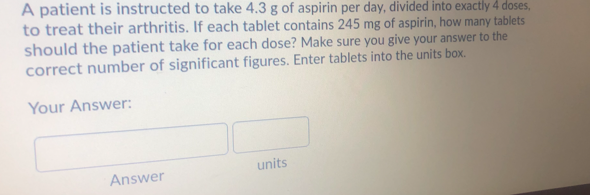 A patient is instructed to take 4.3 g of aspirin per day, divided into exactly 4 doses,
to treat their arthritis. If each tablet contains 245 mg of aspirin, how many tablets
should the patient take for each dose? Make sure you give your answer to the
correct number of significant figures. Enter tablets into the units box.
Your Answer:
units
Answer
