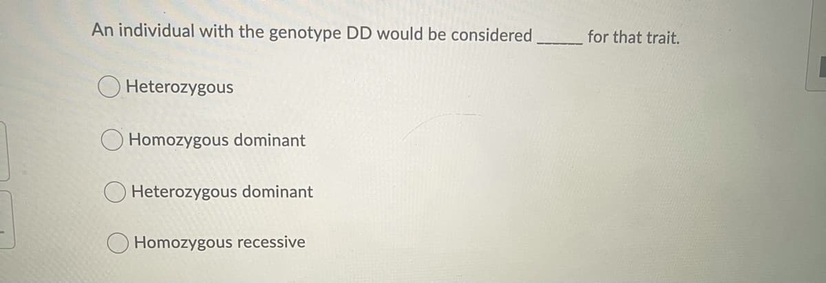 An individual with the genotype DD would be considered
for that trait.
O Heterozygous
Homozygous dominant
Heterozygous dominant
Homozygous recessive
