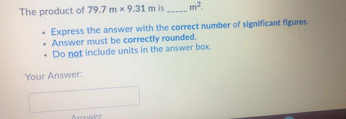 The product of 79.7 m x 9.31 m is m2.
Express the answer with the correct number of significant figures.
Answer must be correctly rounded.
Do not include units in the answer box.
Your Answer:
Answer
