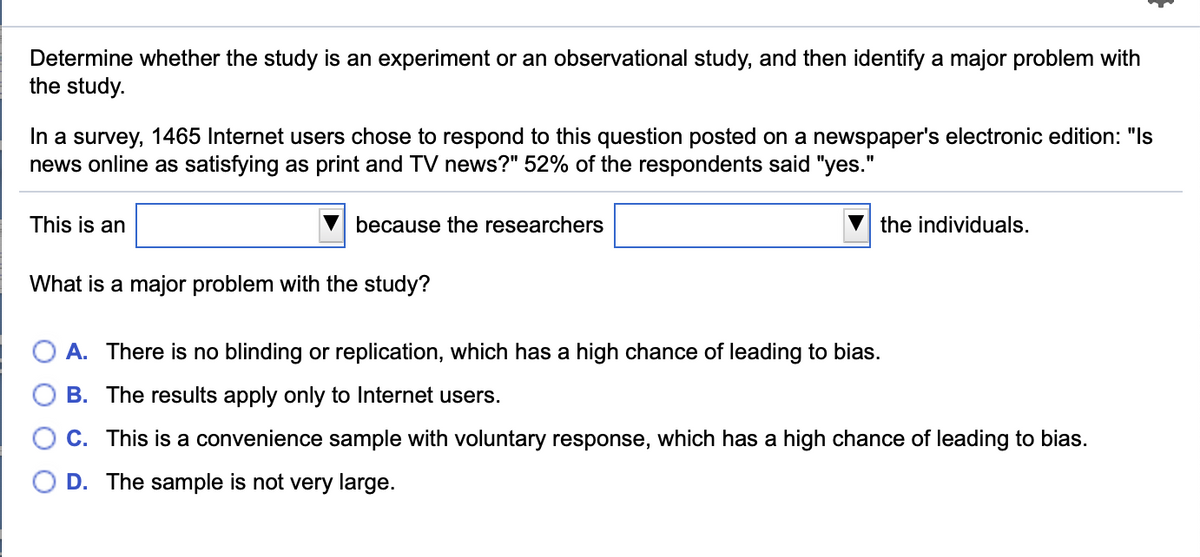 Determine whether the study is an experiment or an observational study, and then identify a major problem with
the study.
In a survey, 1465 Internet users chose to respond to this question posted on a newspaper's electronic edition: "Is
news online as satisfying as print and TV news?" 52% of the respondents said "yes."
This is an
because the researchers
the individuals.
What is a major problem with the study?
A. There is no blinding or replication, which has a high chance of leading to bias.
B. The results apply only to Internet users.
C. This is a convenience sample with voluntary response, which has a high chance of leading to bias.
D. The sample is not very large.
