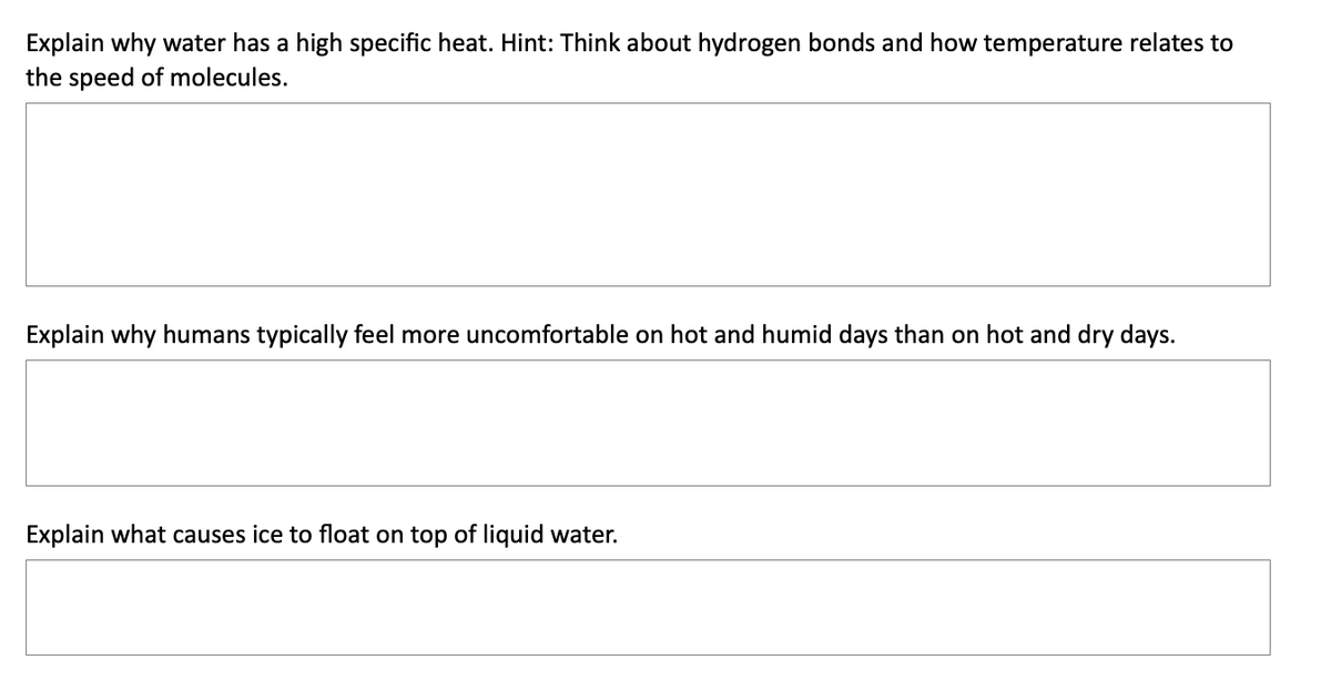 Explain why water has a high specific heat. Hint: Think about hydrogen bonds and how temperature relates to
the speed of molecules.
Explain why humans typically feel more uncomfortable on hot and humid days than on hot and dry days.
Explain what causes ice to float on top of liquid water.

