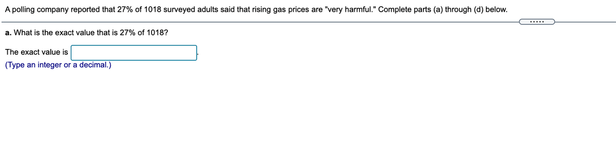 A polling company reported that 27% of 1018 surveyed adults said that rising gas prices are "very harmful." Complete parts (a) through (d) below.
.....
a. What is the exact value that is 27% of 1018?
The exact value is
(Type an integer or a decimal.)
