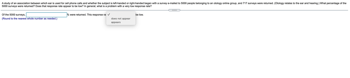 A study of an association between which ear is used for cell phone calls and whether the subject is left-handed or right-handed began with a survey e-mailed to 5000 people belonging to an otology online group, and 717 surveys were returned. (Otology relates to the ear and hearing.) What percentage of the
5000 surveys were returned? Does that response rate appear to be low? In general, what is a problem with a very low response rate?
.....
Of the 5000 surveys,
% were returned. This response ra v
be low.
(Round to the nearest whole number as needed.)
does not appear
appears
