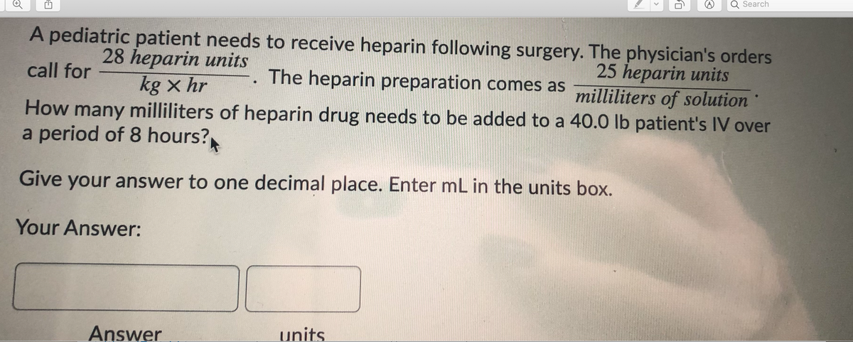 Search
A pediatric patient needs to receive heparin following surgery. The physician's orders
28 heparin units
call for
25 heparin units
milliliters of solution
How many milliliters of heparin drug needs to be added to a 40.0 lb patient's IV over
-. The heparin preparation comes as
kg x hr
a period of 8 hours?
Give your answer to one decimal place. Enter mL in the units box.
Your Answer:
Answer
units
