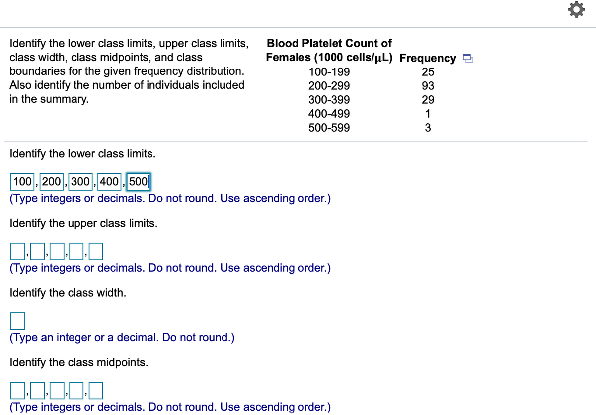 Identify the lower class limits, upper class limits,
class width, class midpoints, and class
boundaries for the given frequency distribution.
Also identify the number of individuals included
in the summary.
Blood Platelet Count of
Females (1000 cells/µL) Frequency D
100-199
25
200-299
93
300-399
29
400-499
1
500-599
3
Identify the lower class limits.
100 , 200 , 300 , 400 , 500
(Type integers or decimals. Do not round. Use ascending order.)
Identify the upper class limits.
10
(Type integers or decimals. Do not round. Use ascending order.)
Identify the class width.
(Type an integer or a decimal. Do not round.)
Identify the class midpoints.
(Type integers or decimals. Do not round. Use ascending order.)
