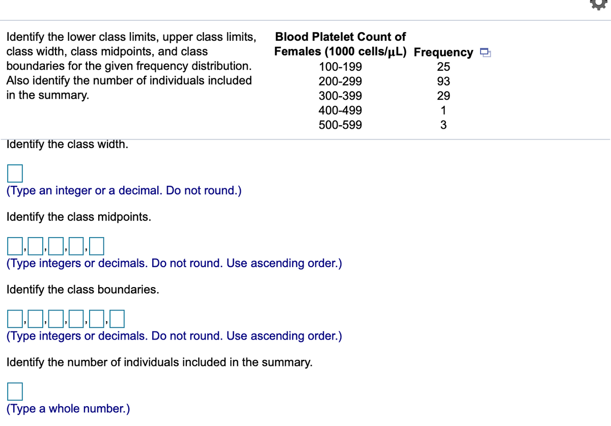 Identify the lower class limits, upper class limits,
class width, class midpoints, and class
boundaries for the given frequency distribution.
Also identify the number of individuals included
in the summary.
Blood Platelet Count of
Females (1000 cells/uL) Frequency
100-199
25
200-299
93
300-399
29
400-499
1
500-599
Identify the class width.
(Type an integer or a decimal. Do not round.)
Identify the class midpoints.
(Type integers or decimals. Do not round. Use ascending order.)
Identify the class boundaries.
(Type integers or decimals. Do not round. Use ascending order.)
Identify the number of individuals included in the summary.
(Type a whole number.)
