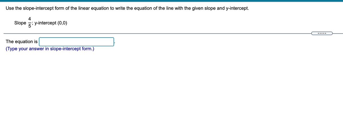 Use the slope-intercept form of the linear equation to write the equation of the line with the given slope and y-intercept.
4
Slope ; y-intercept (0,0)
.....
The equation is
(Type your answer in slope-intercept form.)
