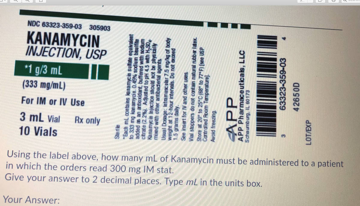 NDC 63323-359-03 305903
KANAMYCIN
INJECTION, USP
*1 g/3 mL
(333 mg/mL)
For IM or IV Use
3 mL Vial
Rx only
10 Vials
Using the label above, how many mL of Kanamycin must be administered to a patient
in which the orders read 300 mg IM stat.
Give your answer to 2 decimal places. Type mL in the units box.
Your Answer:
*Each mi contains lanamycin sulfate equivalent
to 333 mg kan anycin. 0.45% sodium bisulfite
citrate (2.2%). Adjusted to pH 4.5 with H,S0,
wnpos yM pejeng uepxogue ue e peppe
mixed with other antibaderlal agents
weight at 12-hour intervals. Do not exceed
See insert for V and other uses
Store at 20° to 25°C {68* to 77*F [see USP
Cantrdled Room Temperature).
APP
APP Pharmaceuticals, LLC
63323-359-03
42650D
LOT/EXP
