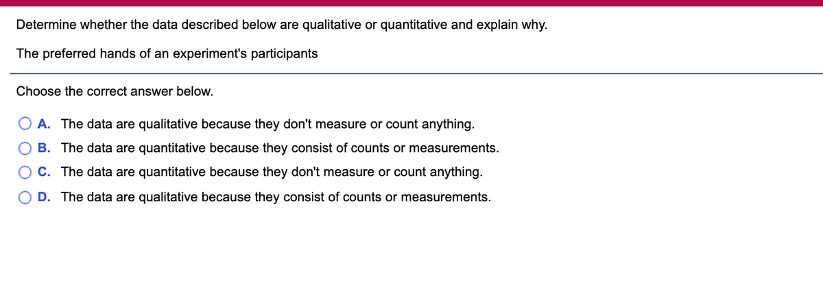 Determine whether the data described below are qualitative or quantitative and explain why.
The preferred hands of an experiment's participants
Choose the correct answer below.
A. The data are qualitative because they don't measure or count anything.
O B. The data are quantitative because they consist of counts or measurements.
C. The data are quantitative because they don't measure or count anything.
O D. The data are qualitative because they consist of counts or measurements.
