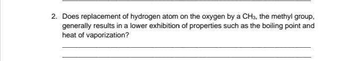 2. Does replacement of hydrogen atom on the oxygen by a CH3, the methyl group,
generally results in a lower exhibition of properties such as the boiling point and
heat of vaporization?
