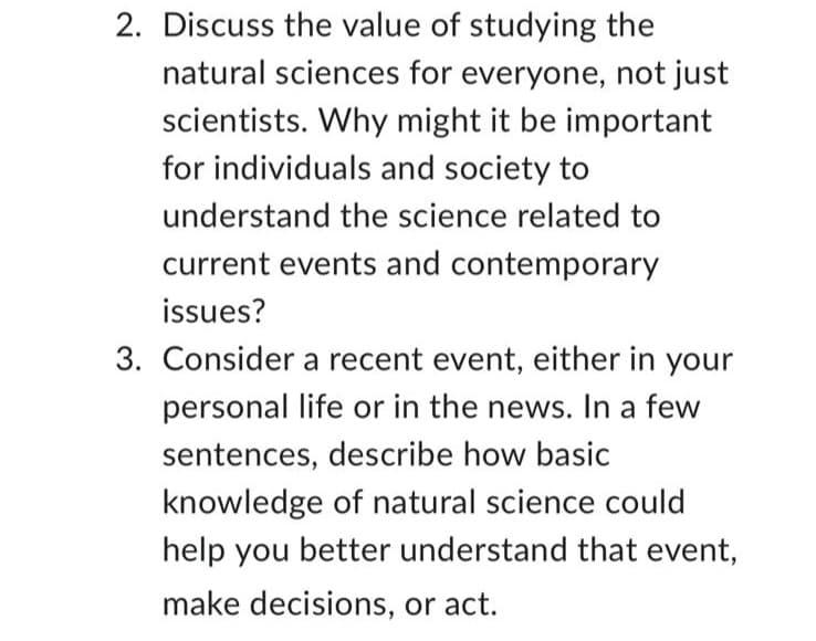2. Discuss the value of studying the
natural sciences for everyone, not just
scientists. Why might it be important
for individuals and society to
understand the science related to
current events and contemporary
issues?
3. Consider a recent event, either in your
personal life or in the news. In a few
sentences, describe how basic
knowledge of natural science could
help you better understand that event,
make decisions, or act.