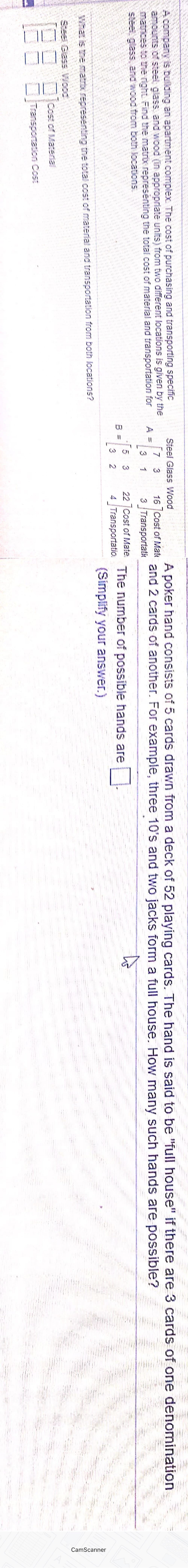 CamScanner
A company is building an apartment complex. The cost of purchasing and transporting specífic
amounts of steet glass, and wood (In appropriate units) from two different locations is given by the
matices to the right Find the matrix representing the total cost of material and transportation for
steet glass, and wood from both locations.
Sfeel Glass Wood
A poker hand consists of 5 cards drawn from a deck of 52 playing cards. The hand is said to be "full house" if there are 3 cards of one denomination
7 3
A =
3
16 |Cost of Mat and 2 cards of another. For example, three 10's and two jacks form a full house. How many such hands are possible?
3 Transportatic
1
22 Cost of Mate.
B =
3
4 Transportatio.
The number of possible hands are
(Simplify your answer.)
What is the matrxrepresenting the total cost of material and transportation from both locations?
Steel Gias Wood
Cost of Material
Transporntation Cost
