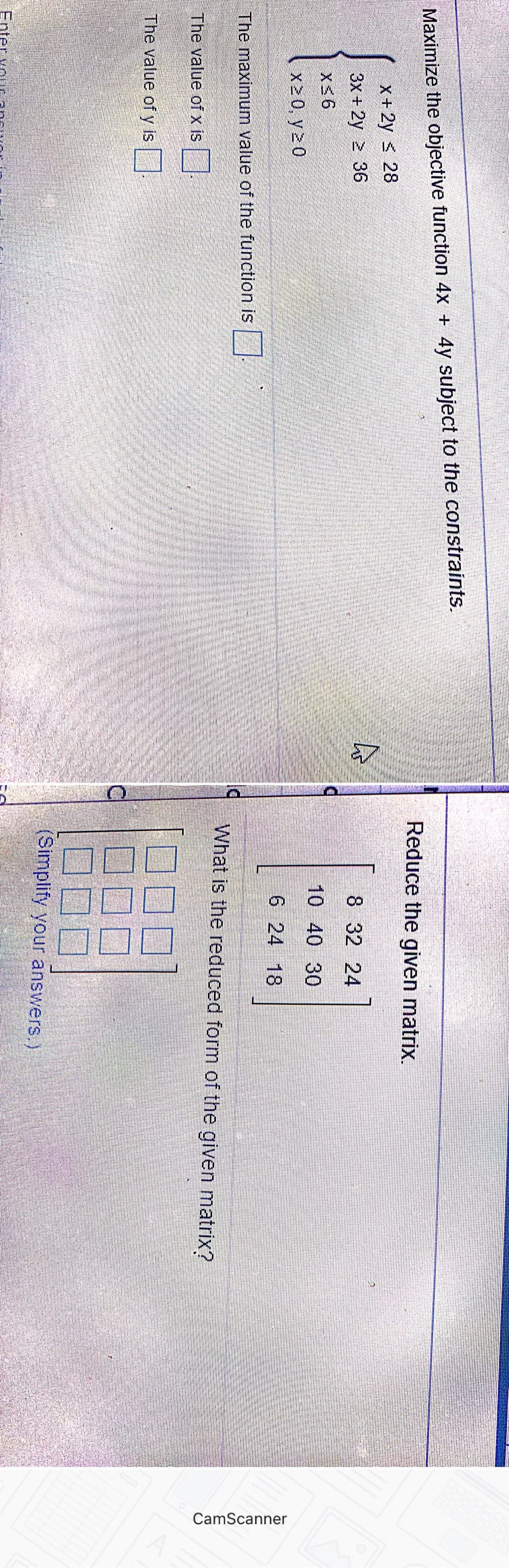 CamScanner
Maximize the objective function 4x + 4y subject to the constraints.
Reduce the given matrix.
X+ 2y < 28
3x + 2y > 36
8 32 24
10 40 30
X20, y 20
6 24 18
The maximum value of the function is
What is the reduced form of the given matrix?
The value of x is
The value of y is|
(Simplify your answers,)
Enter
