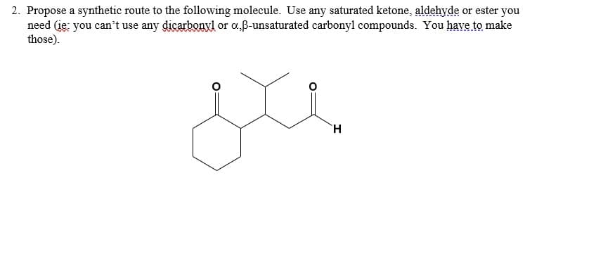 2. Propose a synthetic route to the following molecule. Use any saturated ketone, aldehyde or ester you
need (ie: you can't use any dicarbonyl or a,ß-unsaturated carbonyl compounds. You have to make
those).
H