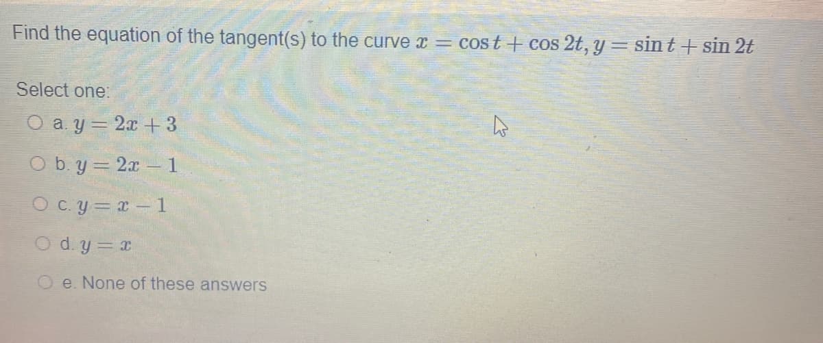 Find the equation of the tangent(s) to the curve x = cost + cos 2t, y = sint+ sin 2t
Select one:
O a. y = 2x + 3
O b. y = 2x - 1
O cy= r- 1
x = h po
O e. None of these answers
