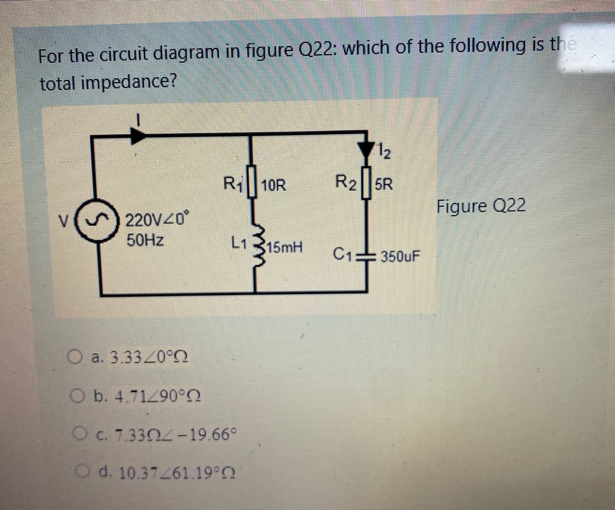 For the circuit diagram in figure Q22: which of the following is the
total impedance?
12
Ri 10R
R2||5R
Figure Q22
V
220V40
50HZ
L1 315mH
C1=350uF
O a. 3.33/0°
O b. 4.71290°2
O c. 7.3304-19.66°
O d. 10.37261.19°2
