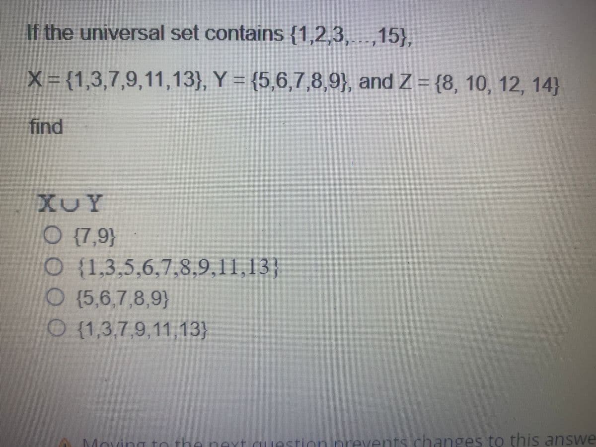 If the universal set contains {1,2,3,...,15},
X = {1,3,7,9,11,13), Y = (5,6,7,8,9), and Z = {8, 10, 12, 14)
find
XUY
O {7,9}
O
O (5,6,7,8,9)
O (1,3,7,9,11,13)
3
(1,3,5,6,7,8,9,11,13}
Moving to the next question prevents changes to this answe