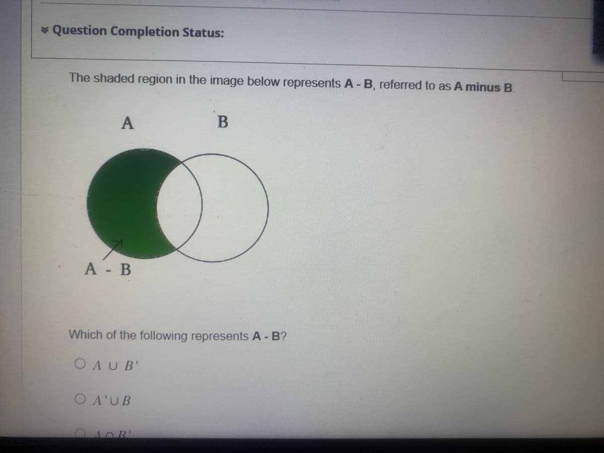 * Question Completion Status:
The shaded region in the image below represents A - B, referred to as A minus B.
A
A - B
Which of the following represents A - B?
OAUB'
O A'U B
C
B
AOR'