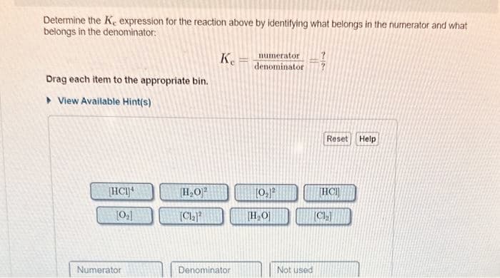 Determine the K, expression for the reaction above by identifying what belongs in the numerator and what
belongs in the denominator:
Drag each item to the appropriate bin.
► View Available Hint(s)
[HCI]
[0₂]
Numerator
[H₂O2
[Cl₂)
Ke
Denominator
numerator
denominator
[0₂]²
[H₂O]
Not used
Reset
HCI
[Cl₂]
Help