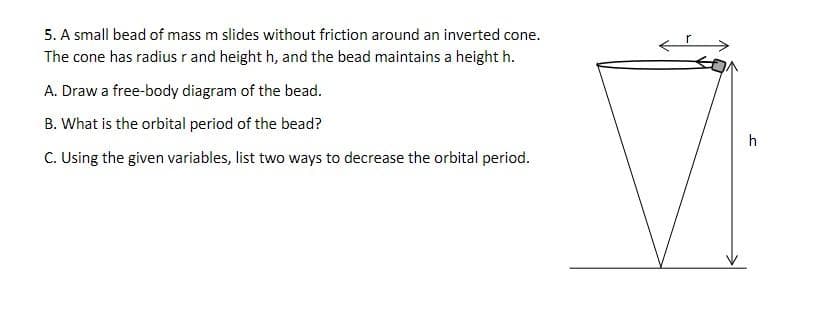 5. A small bead of mass m slides without friction around an inverted cone.
The cone has radius r and height h, and the bead maintains a height h.
A. Draw a free-body diagram of the bead.
B. What is the orbital period of the bead?
C. Using the given variables, list two ways to decrease the orbital period.
h