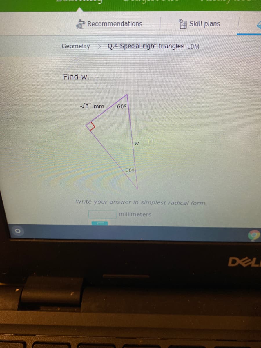 Recommendations
Skill plans
Geometry> Q.4 Special right triangles LDM
Find w.
3 mm
60°
30°
Write your answer in simplest radical form.
millimeters
DEL
