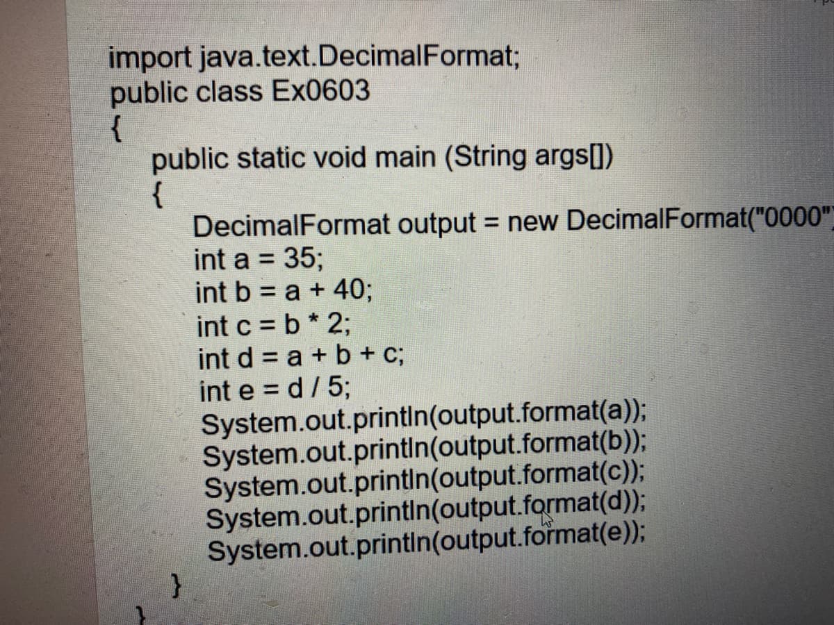 import java.text.DecimalFormat;
public class Ex0603
{
public static void main (String args[])
{
DecimalFormat output = new DecimalFormat("0000"
int a = 35;
int b = a + 4%3;
int c = b* 2;
int d = a + b + C;
int e = d/ 5;
System.out.printin(output.format(a));
System.out.printin(output.format(b));
System.out.printin(output.format(c));
System.out.printin(output.format(d));
System.out.printin(output.format(e));
%3D
%3D
