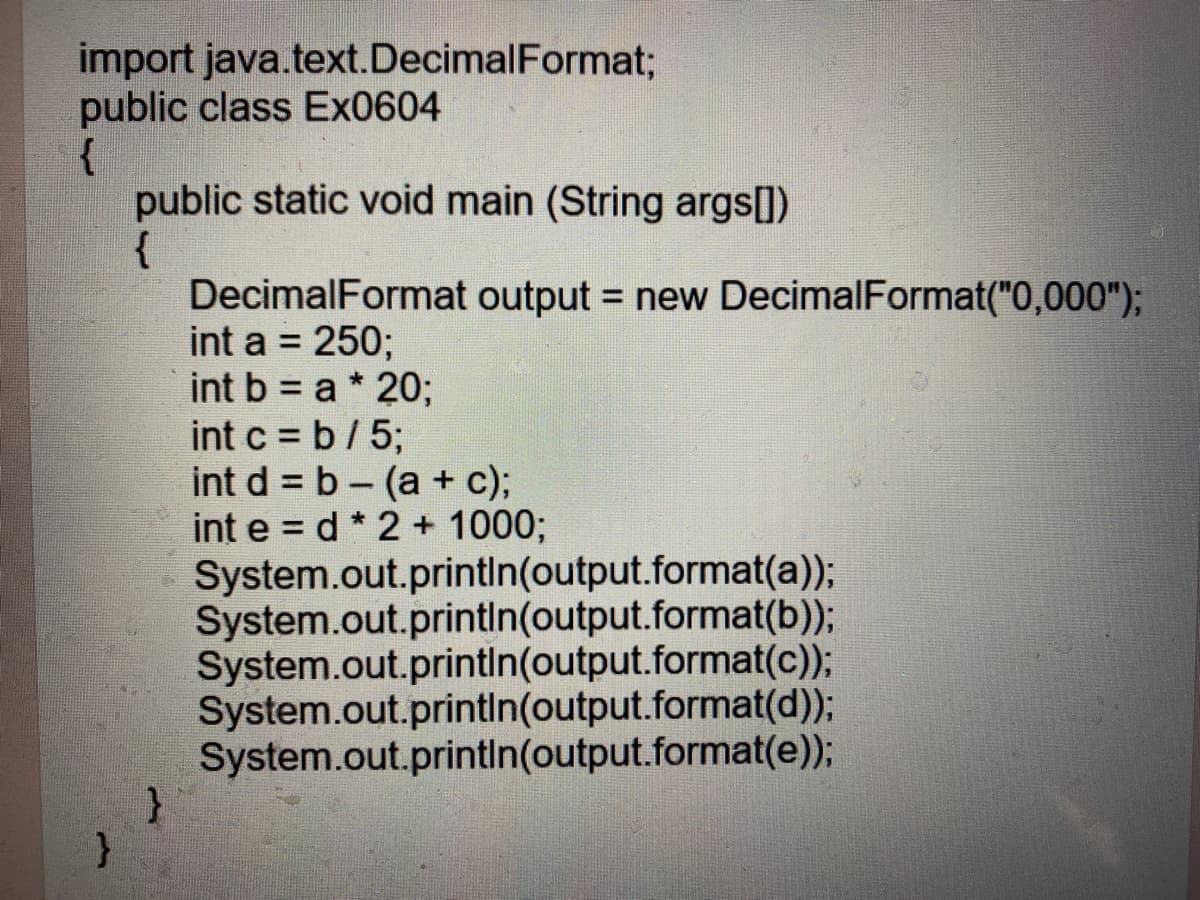 import java.text.DecimalFormat;
public class Ex0604
{
public static void main (String args[])
{
DecimalFormat output = new DecimalFormat("0,000");
int a = 250;
int b = a * 20;
int c = b/ 5;
int d = b - (a + c);
int e = d * 2 + 1000;
System.out.printIn(output.format(a));
System.out.printin(output.format(b));
System.out.printin(output.format(c));
System.out.printin(output.format(d));
System.out.printin(output.format(e));
}
%3D
%3D
%3D
