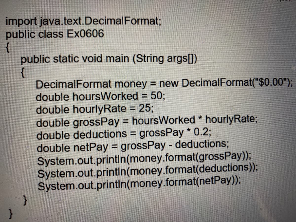 import java.text.DecimalFormat;
public class Ex0606
{
public static void main (String args])
{
DecimalFormat money = new DecimalFormat("$0.00");
double hoursWorked = 50;
double hourlyRate = 25;
double grossPay = hoursWorked * hourlyRate;
double deductions = grossPay * 0.2;
double netPay = grossPay - deductions;
System.out.printin(money.format(grossPay);
System.out.printin(money.format(deductions));
System.out.printin(money.format(netPay));
%3D
%3D
%3D
%3D
