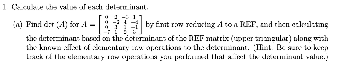 1. Calculate the value of each determinant.
(a) Find det (A) for A
2 -3 1
-2 4 -4
3
by first row-reducing A to a REF, and then calculating
-7 1
-1
2
1
3
the determinant based on the determinant of the REF matrix (upper triangular) along with
the known effect of elementary row operations to the determinant. (Hint: Be sure to keep
track of the elementary row operations you performed that affect the determinant value.)
