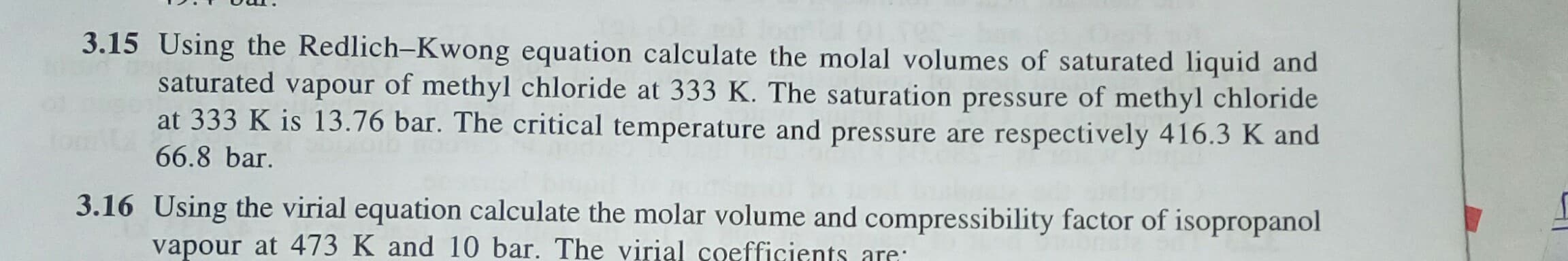 Using the Redlich-Kwong equation calculate the molal volumes of saturated liquid and
saturated vapour of methyl chloride at 333 K. The saturation pressure of methyl chloride
at 333 K is 13.76 bar. The critical temperature and pressure are respectively 416.3 K and
66.8 bar.
