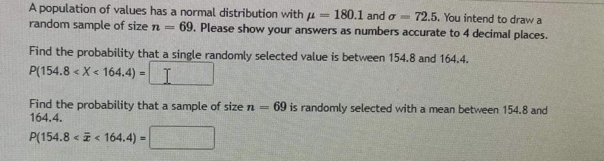 A population of values has a normal distribution with u
random sample of size n =
180.1 and o =
72.5. You intend to draw a
69. Please show your answers as numbers accurate to 4 decimal places.
Find the probability that a single randomly selected value is between 154.8 and 164.4.
P(154.8 < X < 164.4) =
Find the probability that a sample of sizen =
164.4.
69 is randomly selected with a mean between 154.8 and
P(154.8 I 164.4) =
