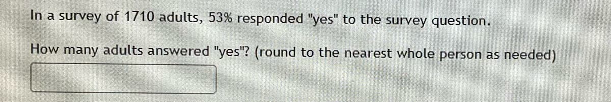 In a survey of 1710 adults, 53% responded "yes" to the survey question.
How many adults answered "yes"? (round to the nearest whole person as needed)
