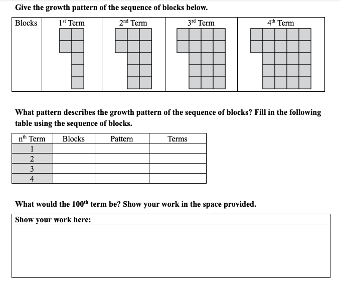 Give the growth pattern of the sequence of blocks below.
Blocks
1st Term
2nd Term
3rd Term
4th Term
What pattern describes the growth pattern of the sequence of blocks? Fill in the following
table using the sequence of blocks.
nth Term
Blocks
Pattern
Terms
1
2
3
4
What would the 100th term be? Show your work in the space provided.
Show your work here:
