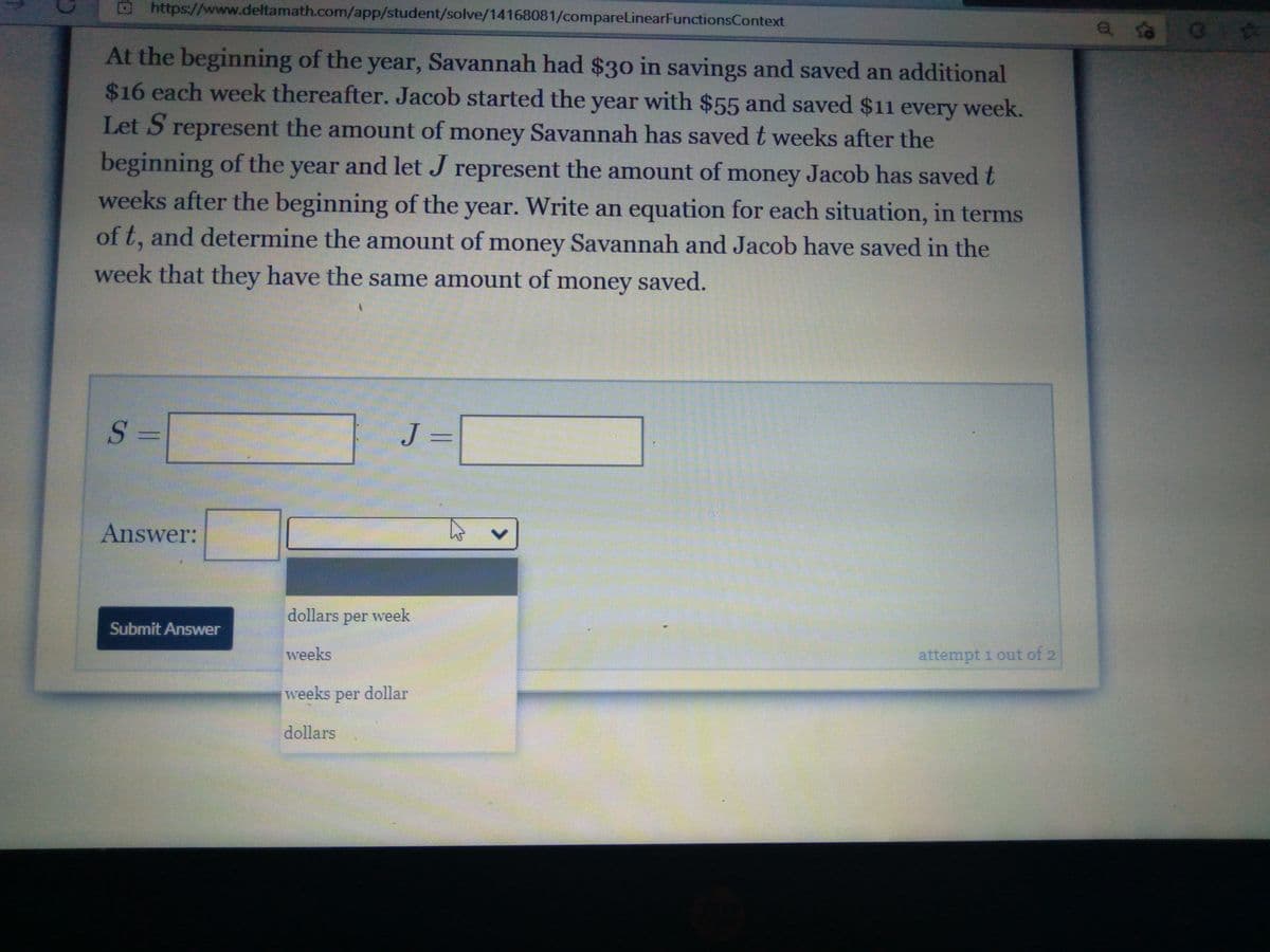 https://www.deltamath.com/app/student/solve/14168081/compareLinearFunctionsContext
At the beginning of the year, Savannah had $30 in savings and saved an additional
$16 each week thereafter. Jacob started the year with $55 and saved $11 every week.
Let S represent the amount of money Savannah has saved t weeks after the
beginning of the year and let J represent the amount of money Jacob has savedt
weeks after the beginning of the year. Write an equation for each situation, in terms
of t, and determine the amount of money Savannah and Jacob have saved in the
week that they have the same amount of money saved.
S =
J =
Answer:
dollars per week
Submit Answer
weeks
attempt 1 out of 2
weeks per dollar
dollars
