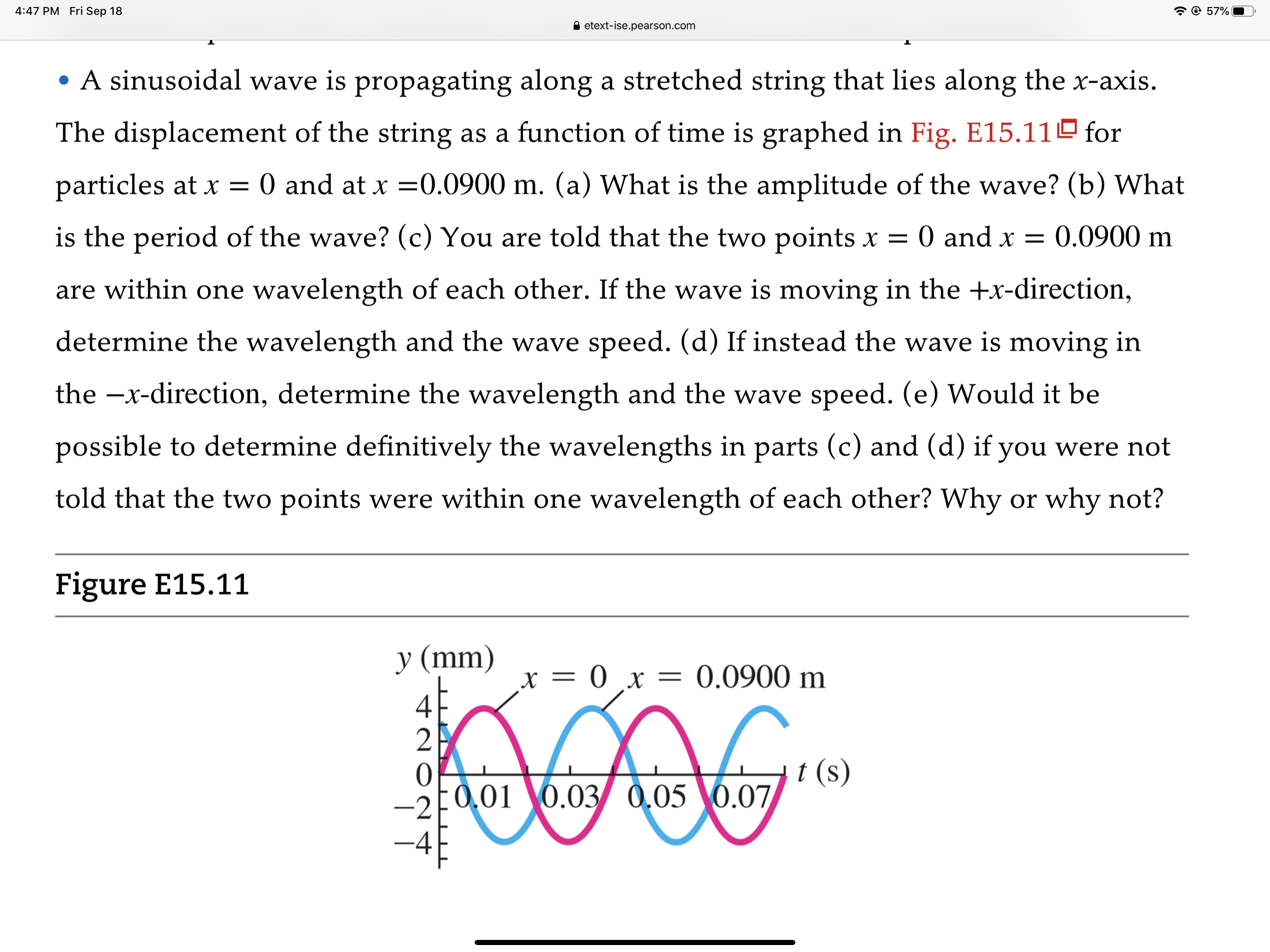 • A sinusoidal wave is propagating along a stretched string that lies along the x-axis.
The displacement of the string as a function of time is graphed in Fig. E15.11º for
particles at x =
O and at x =0.0900 m. (a) What is the amplitude of the wave? (b) What
is the period of the wave? (c) You are told that the two points x =
O and x = 0.0900 m
are within one wavelength of each other. If the wave is moving in the +x-direction,
determine the wavelength and the wave speed. (d) If instead the wave is moving in
the –x-direction, determine the wavelength and the wave speed. (e) Would it be
possible to determine definitively the wavelengths in parts (c) and (d) if you were not
told that the two points were within one wavelength of each other? Why or why not?
