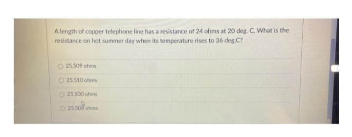 A length of copper telephone line has a resistance of 24 ohms at 20 deg. C. What is the
resistance on hot summer day when its temperature rises to 36 deg.C?
25.509 ohms
25.510 ohms
O 25.500 ohms
O 25.508 ohms
25.50